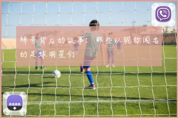 绰号背后的故事：那些以昵称闻名的足球明星们