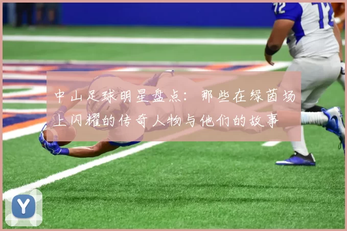 中山足球明星盘点：那些在绿茵场上闪耀的传奇人物与他们的故事