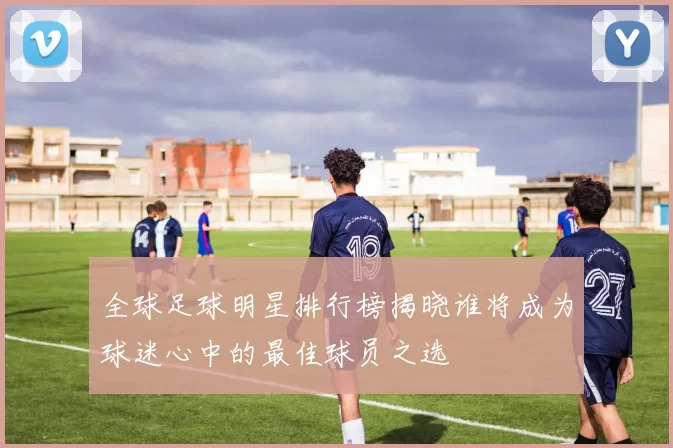 全球足球明星排行榜揭晓谁将成为球迷心中的最佳球员之选