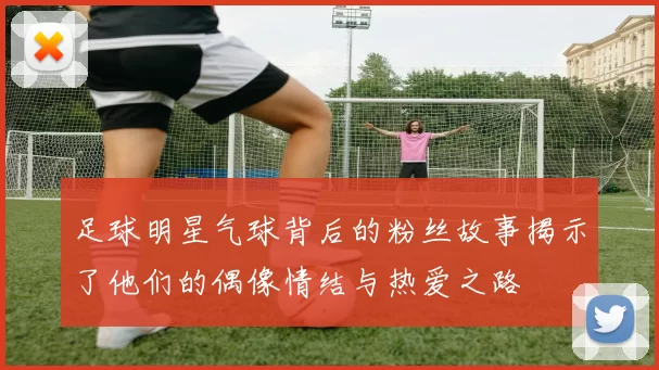 足球明星气球背后的粉丝故事揭示了他们的偶像情结与热爱之路
