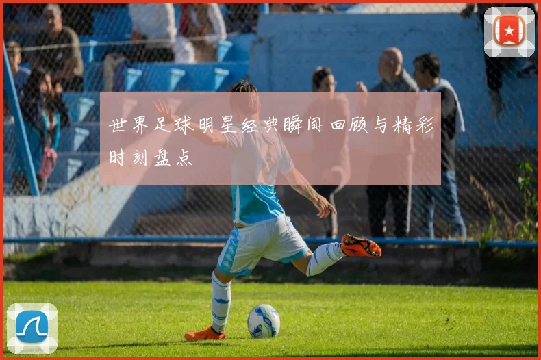 世界足球明星经典瞬间回顾与精彩时刻盘点