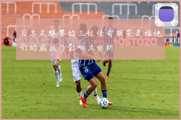 日本足球界的三位传奇明星是谁他们的成就与影响力分析