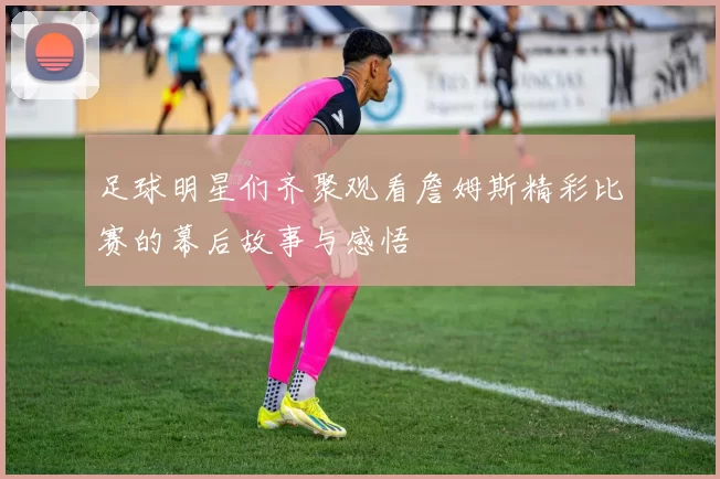 足球明星们齐聚观看詹姆斯精彩比赛的幕后故事与感悟