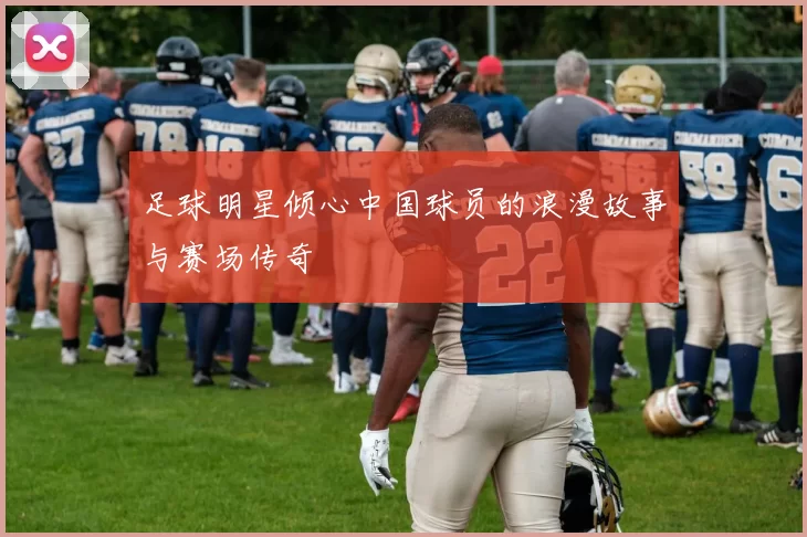 足球明星倾心中国球员的浪漫故事与赛场传奇