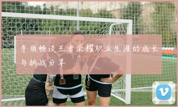 李丽畅谈王者荣耀职业生涯的成长与挑战分享