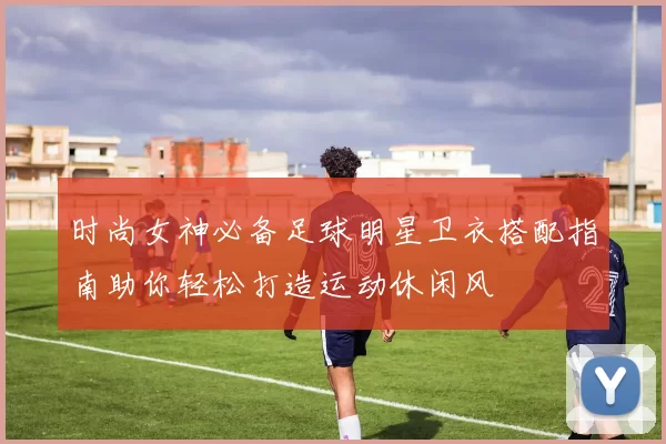 时尚女神必备足球明星卫衣搭配指南助你轻松打造运动休闲风