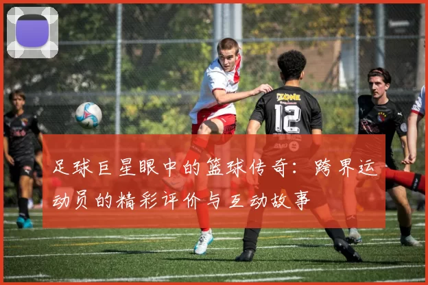 足球巨星眼中的篮球传奇：跨界运动员的精彩评价与互动故事