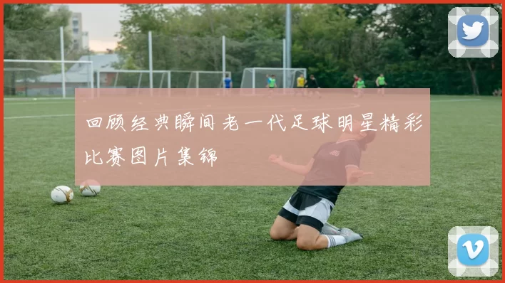 回顾经典瞬间老一代足球明星精彩比赛图片集锦