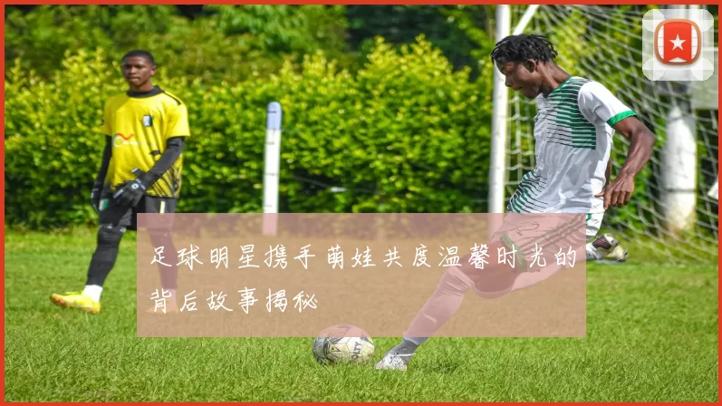 足球明星携手萌娃共度温馨时光的背后故事揭秘