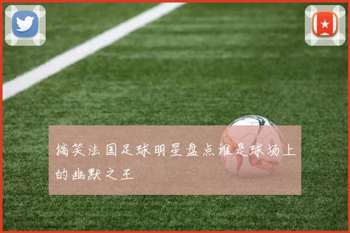 搞笑法国足球明星盘点谁是球场上的幽默之王