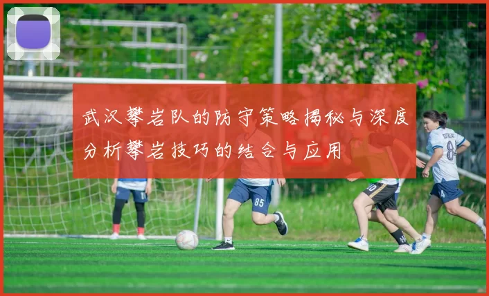 武汉攀岩队的防守策略揭秘与深度分析攀岩技巧的结合与应用