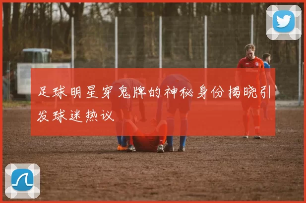 足球明星穿鬼牌的神秘身份揭晓引发球迷热议