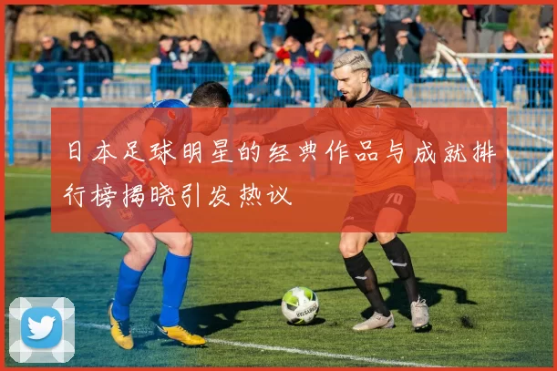 日本足球明星的经典作品与成就排行榜揭晓引发热议