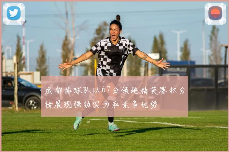 成都排球队以67分领跑精英赛积分榜展现强劲实力和竞争优势