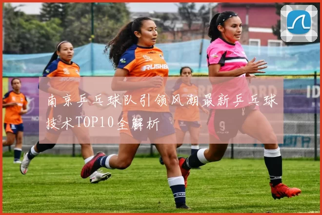 南京乒乓球队引领风潮最新乒乓球技术TOP10全解析