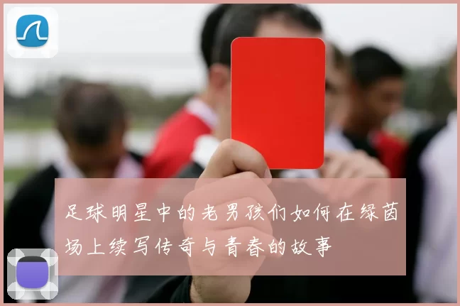 足球明星中的老男孩们如何在绿茵场上续写传奇与青春的故事
