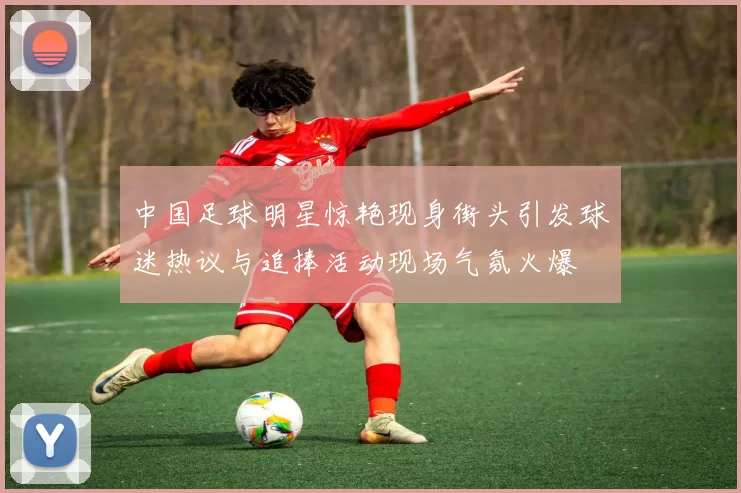 中国足球明星惊艳现身街头引发球迷热议与追捧活动现场气氛火爆