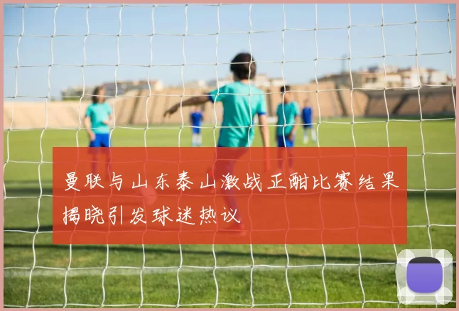 曼联与山东泰山激战正酣比赛结果揭晓引发球迷热议