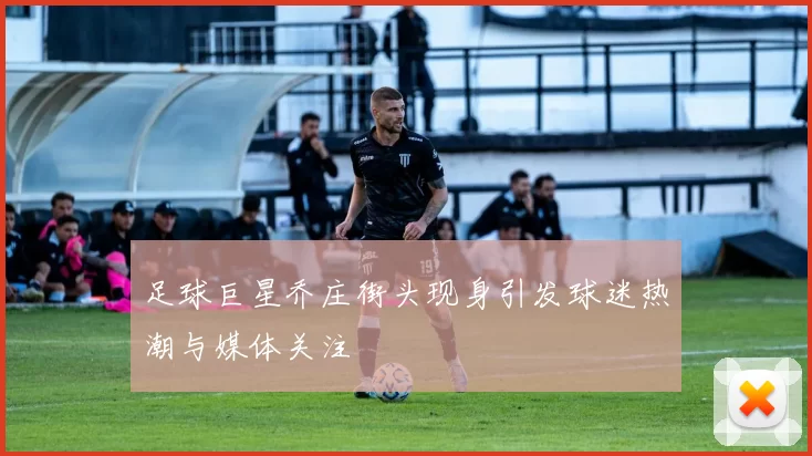 足球巨星乔庄街头现身引发球迷热潮与媒体关注