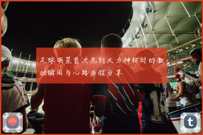 足球明星首次见到大力神杯时的激动瞬间与心路历程分享