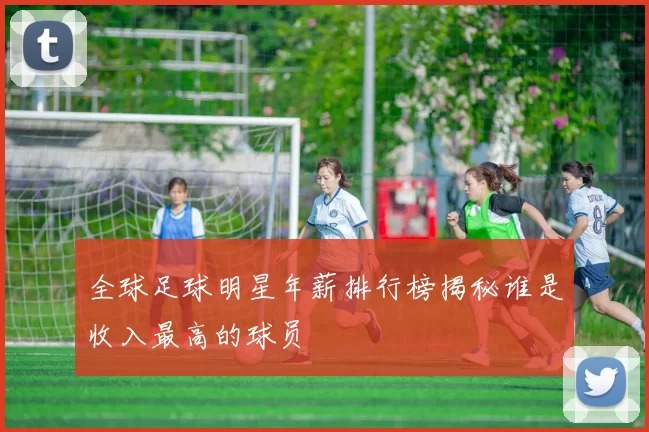 全球足球明星年薪排行榜揭秘谁是收入最高的球员