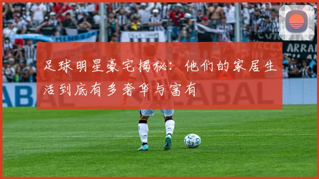 足球明星豪宅揭秘：他们的家居生活到底有多奢华与富有