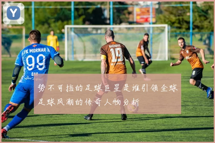势不可挡的足球巨星是谁引领全球足球风潮的传奇人物分析