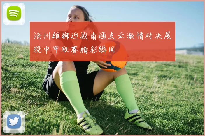 沧州雄狮迎战南通支云激情对决展现中甲联赛精彩瞬间