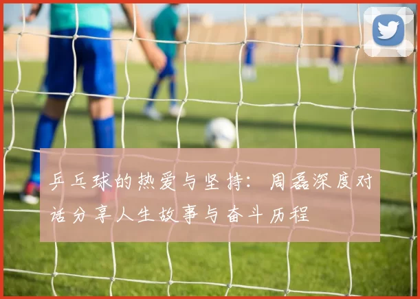 乒乓球的热爱与坚持：周磊深度对话分享人生故事与奋斗历程