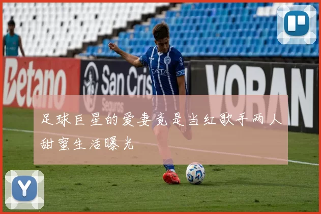 足球巨星的爱妻竟是当红歌手两人甜蜜生活曝光