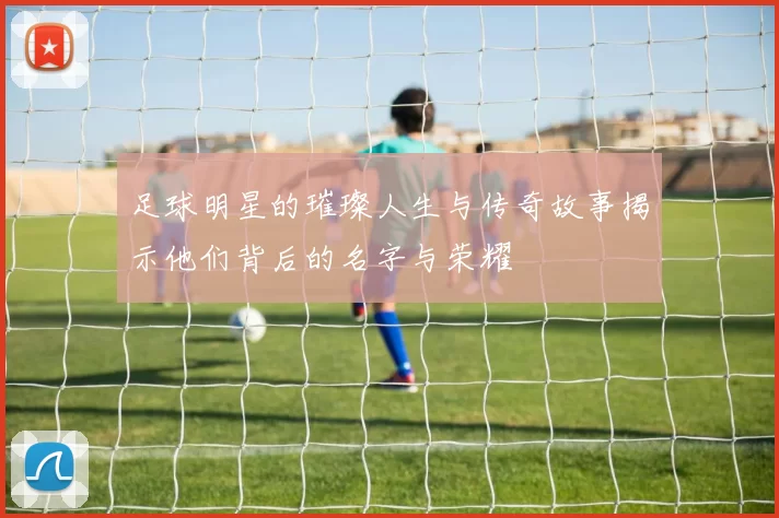 足球明星的璀璨人生与传奇故事揭示他们背后的名字与荣耀