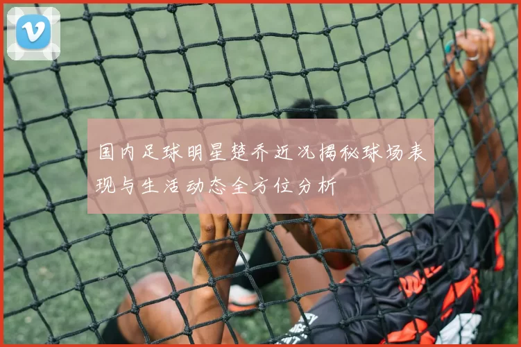 国内足球明星楚乔近况揭秘球场表现与生活动态全方位分析