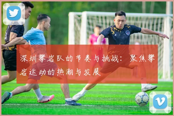 深圳攀岩队的节奏与挑战：聚焦攀岩运动的热潮与发展