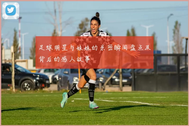 足球明星与妹妹的亲密瞬间盘点及背后的感人故事