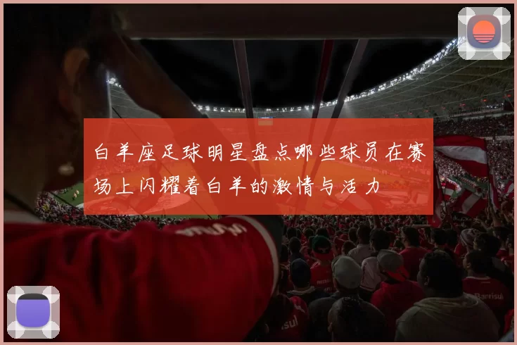 白羊座足球明星盘点哪些球员在赛场上闪耀着白羊的激情与活力