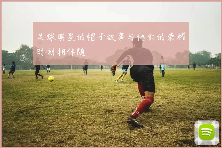 足球明星的帽子故事与他们的荣耀时刻相伴随