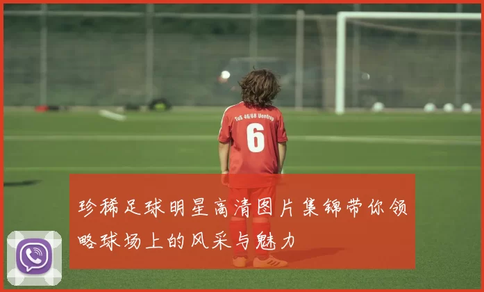 珍稀足球明星高清图片集锦带你领略球场上的风采与魅力