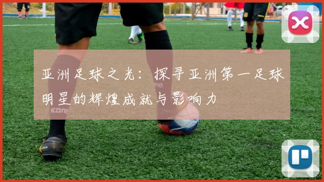 亚洲足球之光：探寻亚洲第一足球明星的辉煌成就与影响力