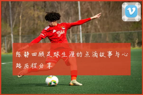 陈静回顾足球生涯的点滴故事与心路历程分享