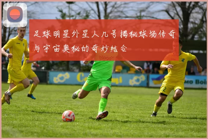 足球明星外星人几号揭秘球场传奇与宇宙奥秘的奇妙结合
