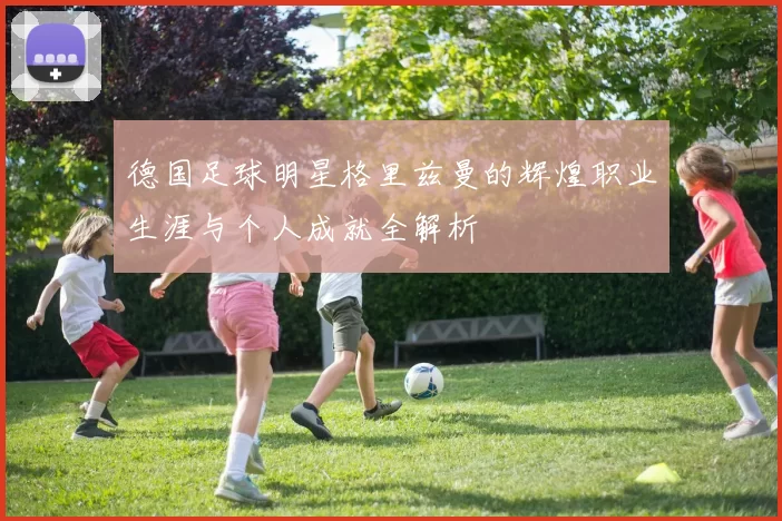 德国足球明星格里兹曼的辉煌职业生涯与个人成就全解析