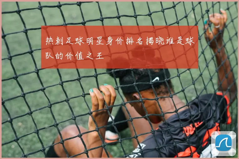 热刺足球明星身价排名揭晓谁是球队的价值之王