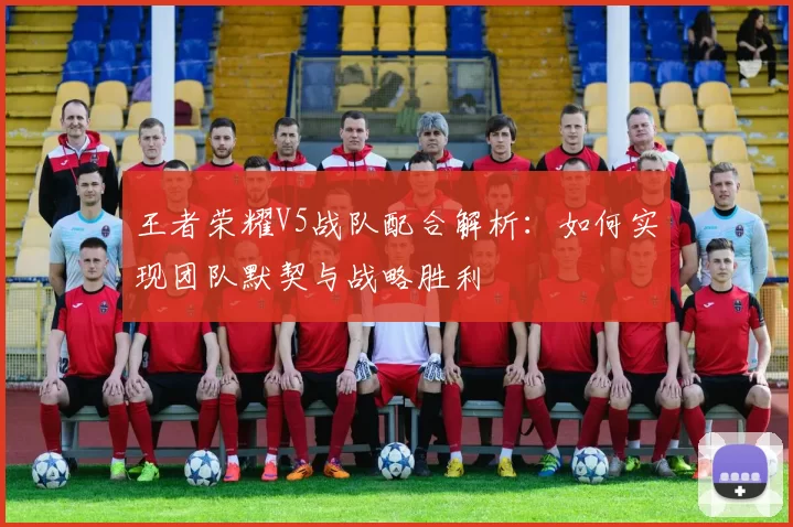 王者荣耀V5战队配合解析：如何实现团队默契与战略胜利