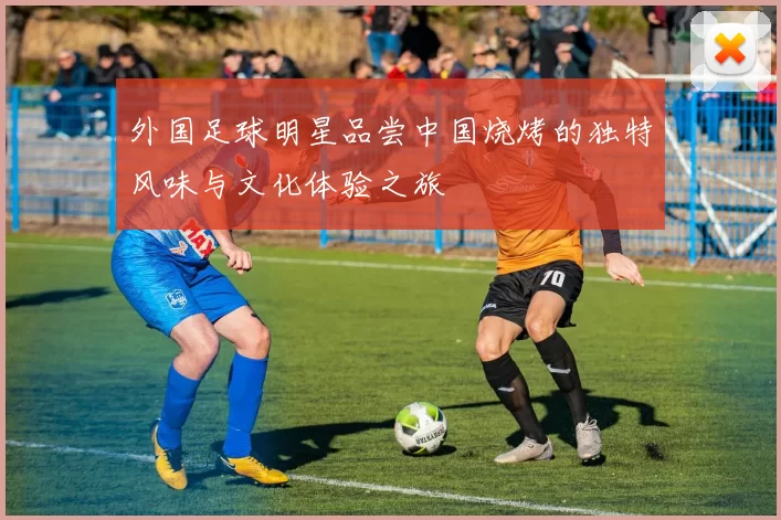 外国足球明星品尝中国烧烤的独特风味与文化体验之旅