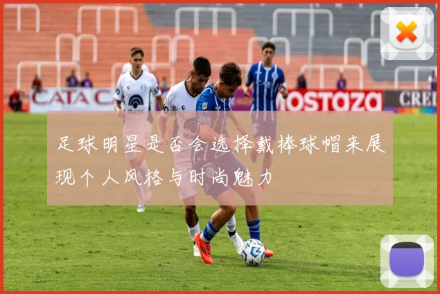 足球明星是否会选择戴棒球帽来展现个人风格与时尚魅力