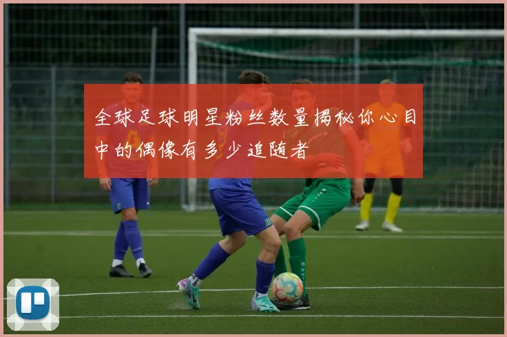 全球足球明星粉丝数量揭秘你心目中的偶像有多少追随者