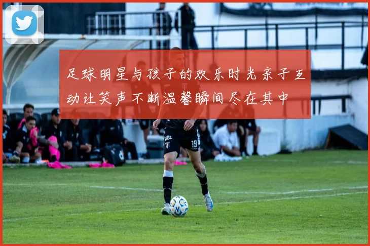 足球明星与孩子的欢乐时光亲子互动让笑声不断温馨瞬间尽在其中