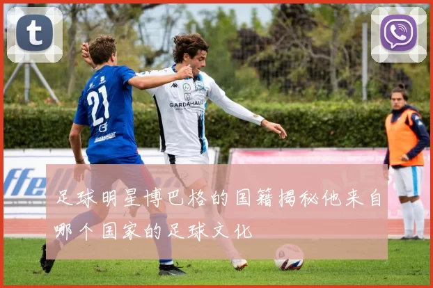 足球明星博巴格的国籍揭秘他来自哪个国家的足球文化