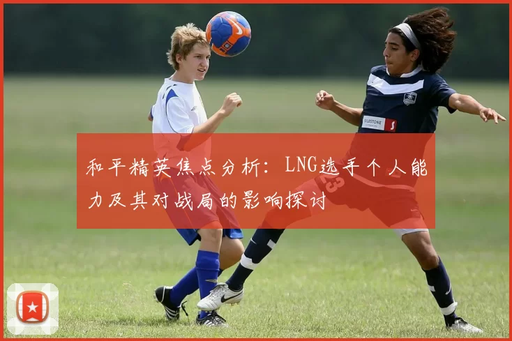 和平精英焦点分析：LNG选手个人能力及其对战局的影响探讨