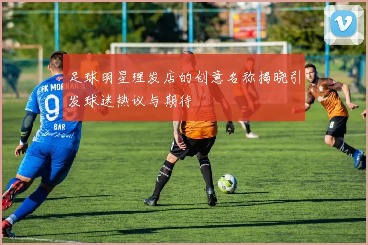 足球明星理发店的创意名称揭晓引发球迷热议与期待